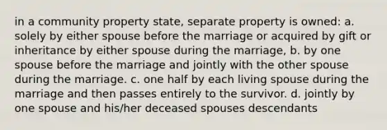 in a community property state, separate property is owned: a. solely by either spouse before the marriage or acquired by gift or inheritance by either spouse during the marriage, b. by one spouse before the marriage and jointly with the other spouse during the marriage. c. one half by each living spouse during the marriage and then passes entirely to the survivor. d. jointly by one spouse and his/her deceased spouses descendants