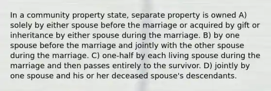 In a community property state, separate property is owned A) solely by either spouse before the marriage or acquired by gift or inheritance by either spouse during the marriage. B) by one spouse before the marriage and jointly with the other spouse during the marriage. C) one-half by each living spouse during the marriage and then passes entirely to the survivor. D) jointly by one spouse and his or her deceased spouse's descendants.