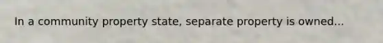 In a community property state, separate property is owned...