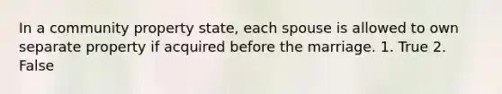 In a community property state, each spouse is allowed to own separate property if acquired before the marriage. 1. True 2. False