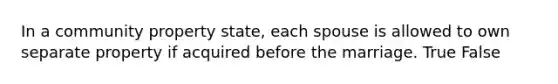 In a community property state, each spouse is allowed to own separate property if acquired before the marriage. True False