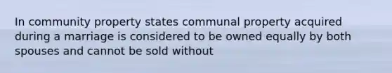 In community property states communal property acquired during a marriage is considered to be owned equally by both spouses and cannot be sold without