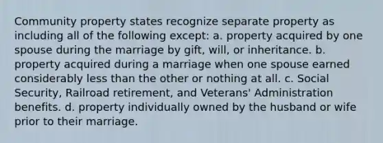 Community property states recognize separate property as including all of the following except: a. property acquired by one spouse during the marriage by gift, will, or inheritance. b. property acquired during a marriage when one spouse earned considerably less than the other or nothing at all. c. Social Security, Railroad retirement, and Veterans' Administration benefits. d. property individually owned by the husband or wife prior to their marriage.