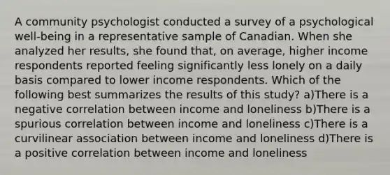 A community psychologist conducted a survey of a psychological well-being in a representative sample of Canadian. When she analyzed her results, she found that, on average, higher income respondents reported feeling significantly less lonely on a daily basis compared to lower income respondents. Which of the following best summarizes the results of this study? a)There is a negative correlation between income and loneliness b)There is a spurious correlation between income and loneliness c)There is a curvilinear association between income and loneliness d)There is a positive correlation between income and loneliness