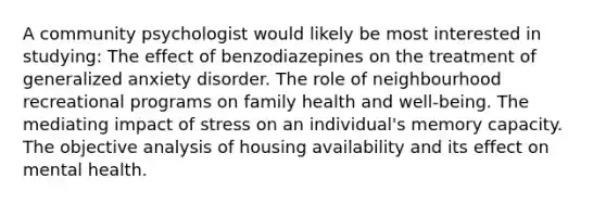 A community psychologist would likely be most interested in studying: The effect of benzodiazepines on the treatment of generalized anxiety disorder. The role of neighbourhood recreational programs on family health and well-being. The mediating impact of stress on an individual's memory capacity. The objective analysis of housing availability and its effect on mental health.