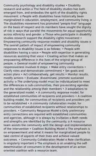 Community psychology and disability studies • Disability research and action o The field of disability studies has both emerged from, and embodies the spirit of the disability rights movement. o People with disabilities have historically been marginalized in education, employment, and community living. o The disabilities movement has promoted "people first" language on the basis of respect and its members have sought the dignity of risk in ways that parallel the movements for equal opportunity across ethnicity and gender. o Those who participate in disability studies research support the disability rights movement • Empowering community response models and disability issues o The overall pattern of impact of empowering community responses to disability issues is as follows: • People with disabilities having a voice • People with expertise in generating resources assisting that voice • Creating action that makes an empowering difference in the lives of the original group of people. o General model of empowering community responsiveness involves 6 steps: • Make entry connections • Clarify roles and demonstrate commitment • Set goals and action plans • Act collaboratively, get results • Monitor results, modify actions • Evaluate, disseminate, promote sustained activity. o The underlying model must be individualized to meet the differences in sub-communities, their pre-existing agendas and the relationship among their members • 3 adaptations to the generalized model: • A community response model, for established communities of recipients and providers • A coalition building model, for communities of recipients and providers yet to be established • A community collaboration model, for communities of established recipients without relationships to providers. • Community Response Model o Only preliminary entry connections are required with established communities and agencies, although it is always by invitation o Both needs and strengths are identified by the community. o A resource team assists the community with the design and implementation of the intervention • Coalition Building Model o The emphasis is on empowerment and what it means for marginalized people to take control of aspects of their lives and achieve valued outcomes. • Community Collaboration Model o Role clarification is singularly important o The emphasis is on enabling the self-determination of consumers in the development of an action oriented coalition with a resource team.