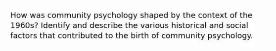 How was community psychology shaped by the context of the 1960s? Identify and describe the various historical and social factors that contributed to the birth of community psychology.