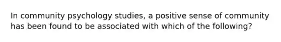 In community psychology studies, a positive sense of community has been found to be associated with which of the following?