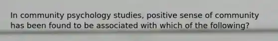 In community psychology studies, positive sense of community has been found to be associated with which of the following?