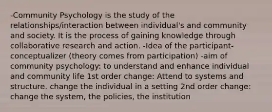 -Community Psychology is the study of the relationships/interaction between individual's and community and society. It is the process of gaining knowledge through collaborative research and action. -Idea of the participant-conceptualizer (theory comes from participation) -aim of community psychology: to understand and enhance individual and community life 1st order change: Attend to systems and structure. change the individual in a setting 2nd order change: change the system, the policies, the institution