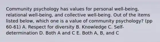 Community psychology has values for personal well-being, relational well-being, and collective well-being. Out of the items listed below, which one is a value of community psychology? (pp 60-61) A. Respect for diversity B. Knowledge C. Self-determination D. Both A and C E. Both A, B, and C