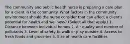 The community and public health nurse is preparing a care plan for a client in the community. What factors in the community environment should the nurse consider that can affect a client's potential for health and wellness? (Select all that apply.) 1. Distance between individual homes 2. Air quality and number of pollutants 3. Level of safety to walk or play outside 4. Access to fresh foods and groceries 5. Size of health care facilities