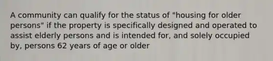 A community can qualify for the status of "housing for older persons" if the property is specifically designed and operated to assist elderly persons and is intended for, and solely occupied by, persons 62 years of age or older