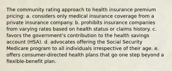 The community rating approach to health insurance premium pricing: a. considers only medical insurance coverage from a private insurance company. b. prohibits insurance companies from varying rates based on health status or claims history. c. favors the government's contribution to the health savings account (HSA). d. advocates offering the Social Security Medicare program to all individuals irrespective of their age. e. offers consumer-directed health plans that go one step beyond a flexible-benefit plan.