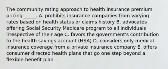 The community rating approach to health insurance premium pricing _____. A. prohibits insurance companies from varying rates based on health status or claims history B. advocates offering Social Security Medicare program to all individuals irrespective of their age C. favors the government's contribution to the health savings account (HSA) D. considers only medical insurance coverage from a private insurance company E. offers consumer directed health plans that go one step beyond a flexible-benefit plan