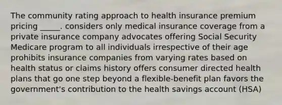 The community rating approach to health insurance premium pricing _____. considers only medical insurance coverage from a private insurance company advocates offering Social Security Medicare program to all individuals irrespective of their age prohibits insurance companies from varying rates based on health status or claims history offers consumer directed health plans that go one step beyond a flexible-benefit plan favors the government's contribution to the health savings account (HSA)