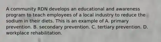 A community RDN develops an educational and awareness program to teach employees of a local industry to reduce the sodium in their diets. This is an example of A. primary prevention. B. secondary prevention. C. tertiary prevention. D. workplace rehabilitation.