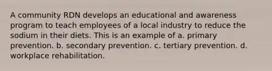 A community RDN develops an educational and awareness program to teach employees of a local industry to reduce the sodium in their diets. This is an example of a. primary prevention. b. secondary prevention. c. tertiary prevention. d. workplace rehabilitation.