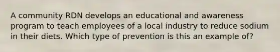 A community RDN develops an educational and awareness program to teach employees of a local industry to reduce sodium in their diets. Which type of prevention is this an example of?