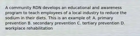 A community RDN develops an educational and awareness program to teach employees of a local industry to reduce the sodium in their diets. This is an example of: A. primary prevention B. secondary prevention C. tertiary prevention D. workplace rehabilitation