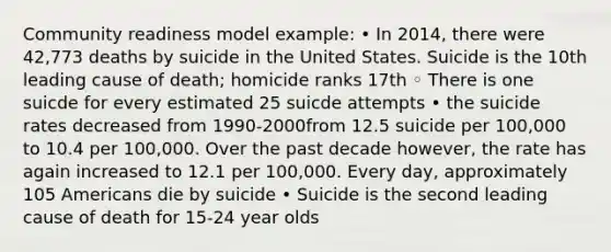 Community readiness model example: • In 2014, there were 42,773 deaths by suicide in the United States. Suicide is the 10th leading cause of death; homicide ranks 17th ◦ There is one suicde for every estimated 25 suicde attempts • the suicide rates decreased from 1990-2000from 12.5 suicide per 100,000 to 10.4 per 100,000. Over the past decade however, the rate has again increased to 12.1 per 100,000. Every day, approximately 105 Americans die by suicide • Suicide is the second leading cause of death for 15-24 year olds