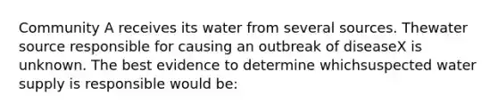 Community A receives its water from several sources. Thewater source responsible for causing an outbreak of diseaseX is unknown. The best evidence to determine whichsuspected water supply is responsible would be: