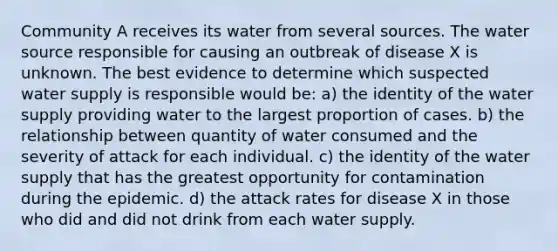 Community A receives its water from several sources. The water source responsible for causing an outbreak of disease X is unknown. The best evidence to determine which suspected water supply is responsible would be: a) the identity of the water supply providing water to the largest proportion of cases. b) the relationship between quantity of water consumed and the severity of attack for each individual. c) the identity of the water supply that has the greatest opportunity for contamination during the epidemic. d) the attack rates for disease X in those who did and did not drink from each water supply.