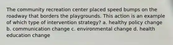 The community recreation center placed speed bumps on the roadway that borders the playgrounds. This action is an example of which type of intervention strategy? a. healthy policy change b. communication change c. environmental change d. health education change