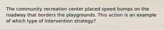 The community recreation center placed speed bumps on the roadway that borders the playgrounds. This action is an example of which type of intervention strategy?