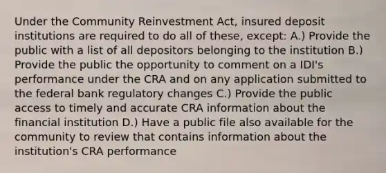 Under the Community Reinvestment Act, insured deposit institutions are required to do all of these, except: A.) Provide the public with a list of all depositors belonging to the institution B.) Provide the public the opportunity to comment on a IDI's performance under the CRA and on any application submitted to the federal bank regulatory changes C.) Provide the public access to timely and accurate CRA information about the financial institution D.) Have a public file also available for the community to review that contains information about the institution's CRA performance