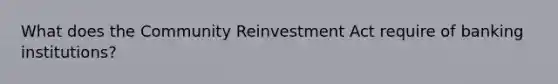 What does the Community Reinvestment Act require of banking institutions?