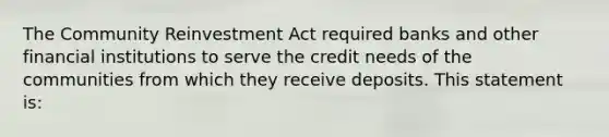 The Community Reinvestment Act required banks and other financial institutions to serve the credit needs of the communities from which they receive deposits. This statement is: