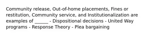 Community release, Out-of-home placements, Fines or restitution, Community service, and Institutionalization are examples of ______ - Dispositional decisions - United Way programs - Response Theory - Plea bargaining