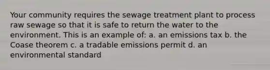 Your community requires the sewage treatment plant to process raw sewage so that it is safe to return the water to the environment. This is an example of: a. an emissions tax b. the Coase theorem c. a tradable emissions permit d. an environmental standard