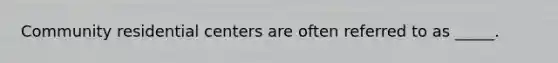 Community residential centers are often referred to as _____.