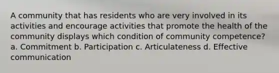 A community that has residents who are very involved in its activities and encourage activities that promote the health of the community displays which condition of community competence? a. Commitment b. Participation c. Articulateness d. Effective communication