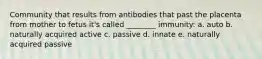 Community that results from antibodies that past the placenta from mother to fetus it's called ________ immunity: a. auto b. naturally acquired active c. passive d. innate e. naturally acquired passive