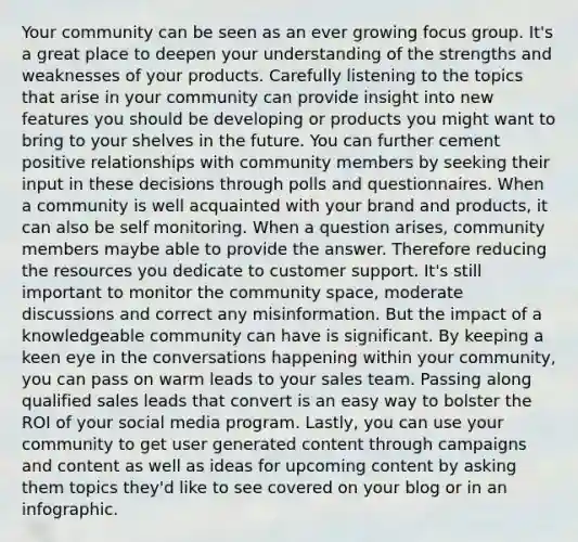 Your community can be seen as an ever growing focus group. It's a great place to deepen your understanding of the strengths and weaknesses of your products. Carefully listening to the topics that arise in your community can provide insight into new features you should be developing or products you might want to bring to your shelves in the future. You can further cement positive relationships with community members by seeking their input in these decisions through polls and questionnaires. When a community is well acquainted with your brand and products, it can also be self monitoring. When a question arises, community members maybe able to provide the answer. Therefore reducing the resources you dedicate to customer support. It's still important to monitor the community space, moderate discussions and correct any misinformation. But the impact of a knowledgeable community can have is significant. By keeping a keen eye in the conversations happening within your community, you can pass on warm leads to your sales team. Passing along qualified sales leads that convert is an easy way to bolster the ROI of your social media program. Lastly, you can use your community to get user generated content through campaigns and content as well as ideas for upcoming content by asking them topics they'd like to see covered on your blog or in an infographic.