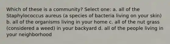 Which of these is a community? Select one: a. all of the Staphylococcus aureus (a species of bacteria living on your skin) b. all of the organisms living in your home c. all of the nut grass (considered a weed) in your backyard d. all of the people living in your neighborhood