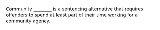 Community ________ is a sentencing alternative that requires offenders to spend at least part of their time working for a community agency.