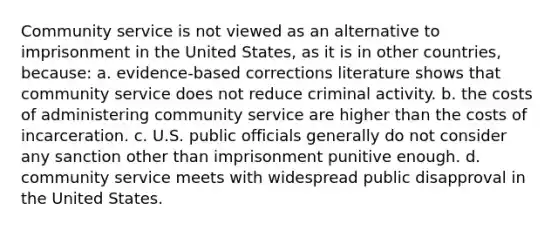 Community service is not viewed as an alternative to imprisonment in the United States, as it is in other countries, because: a. evidence-based corrections literature shows that community service does not reduce criminal activity. b. the costs of administering community service are higher than the costs of incarceration. c. U.S. public officials generally do not consider any sanction other than imprisonment punitive enough. d. community service meets with widespread public disapproval in the United States.