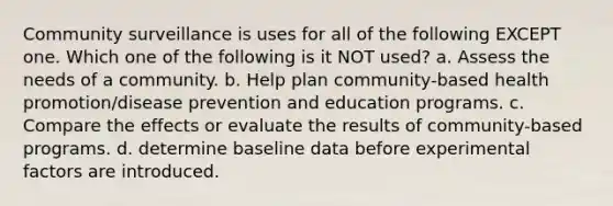 Community surveillance is uses for all of the following EXCEPT one. Which one of the following is it NOT used? a. Assess the needs of a community. b. Help plan community-based health promotion/disease prevention and education programs. c. Compare the effects or evaluate the results of community-based programs. d. determine baseline data before experimental factors are introduced.