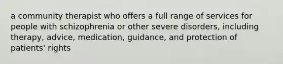 a community therapist who offers a full range of services for people with schizophrenia or other severe disorders, including therapy, advice, medication, guidance, and protection of patients' rights