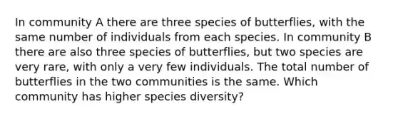 In community A there are three species of butterflies, with the same number of individuals from each species. In community B there are also three species of butterflies, but two species are very rare, with only a very few individuals. The total number of butterflies in the two communities is the same. Which community has higher species diversity?