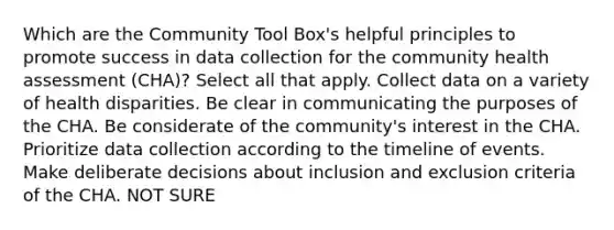 Which are the Community Tool Box's helpful principles to promote success in data collection for the community health assessment (CHA)? Select all that apply. Collect data on a variety of health disparities. Be clear in communicating the purposes of the CHA. Be considerate of the community's interest in the CHA. Prioritize data collection according to the timeline of events. Make deliberate decisions about inclusion and exclusion criteria of the CHA. NOT SURE