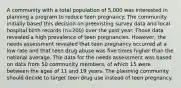 A community with a total population of 5,000 was interested in planning a program to reduce teen pregnancy. The community initially based this decision on preexisting survey data and local hospital birth records (n=200) over the past year. Those data revealed a high prevalence of teen pregnancies. However, the needs assessment revealed that teen pregnancy occurred at a low rate and that teen drug abuse was five times higher than the national average. The data for the needs assessment was based on data from 50 community members, of which 15 were between the ages of 11 and 19 years. The planning community should decide to target teen drug use instead of teen pregnancy.