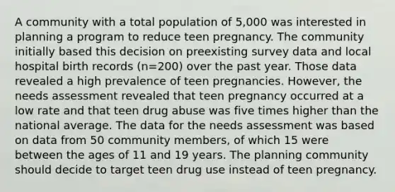 A community with a total population of 5,000 was interested in planning a program to reduce teen pregnancy. The community initially based this decision on preexisting survey data and local hospital birth records (n=200) over the past year. Those data revealed a high prevalence of teen pregnancies. However, the needs assessment revealed that teen pregnancy occurred at a low rate and that teen drug abuse was five times higher than the national average. The data for the needs assessment was based on data from 50 community members, of which 15 were between the ages of 11 and 19 years. The planning community should decide to target teen drug use instead of teen pregnancy.