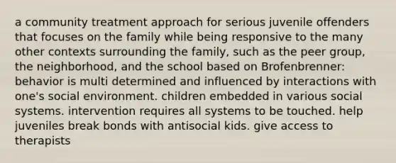 a community treatment approach for serious juvenile offenders that focuses on the family while being responsive to the many other contexts surrounding the family, such as the peer group, the neighborhood, and the school based on Brofenbrenner: behavior is multi determined and influenced by interactions with one's social environment. children embedded in various social systems. intervention requires all systems to be touched. help juveniles break bonds with antisocial kids. give access to therapists