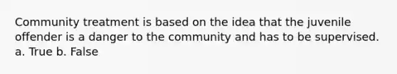 Community treatment is based on the idea that the juvenile offender is a danger to the community and has to be supervised. a. True b. False