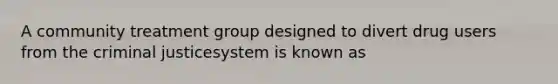 A community treatment group designed to divert drug users from the criminal justicesystem is known as